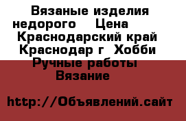 Вязаные изделия недорого  › Цена ­ 100 - Краснодарский край, Краснодар г. Хобби. Ручные работы » Вязание   